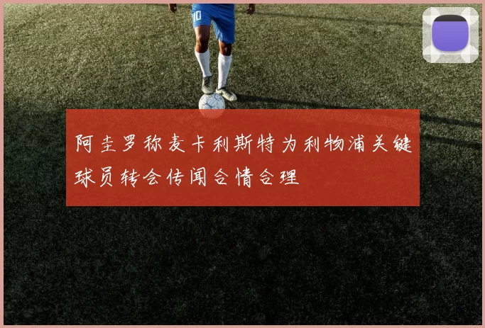阿圭罗称麦卡利斯特为利物浦关键球员转会传闻合情合理