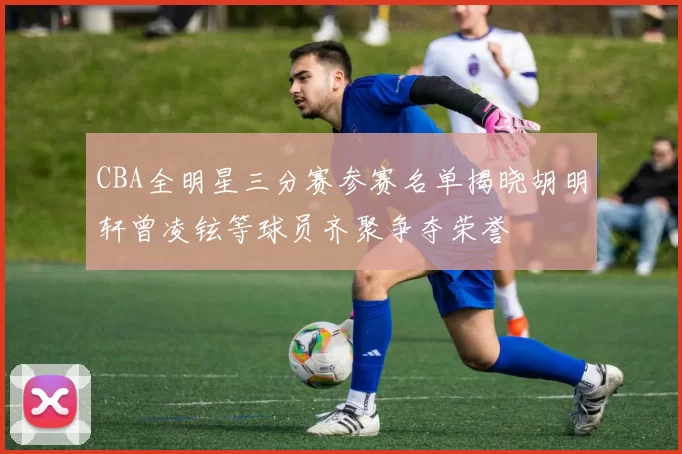 CBA全明星三分赛参赛名单揭晓胡明轩曾凌铉等球员齐聚争夺荣誉