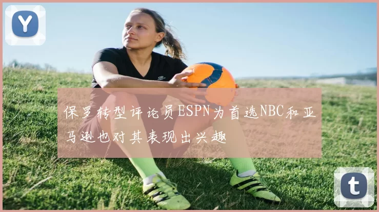 保罗转型评论员ESPN为首选NBC和亚马逊也对其表现出兴趣