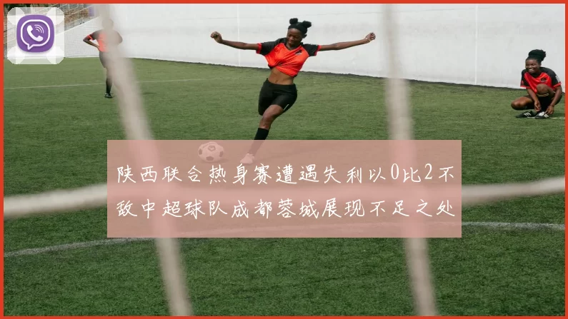 陕西联合热身赛遭遇失利以0比2不敌中超球队成都蓉城展现不足之处