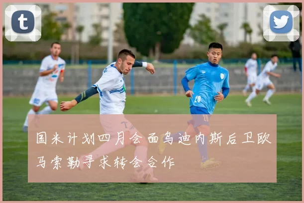 国米计划四月会面乌迪内斯后卫欧马索勒寻求转会合作