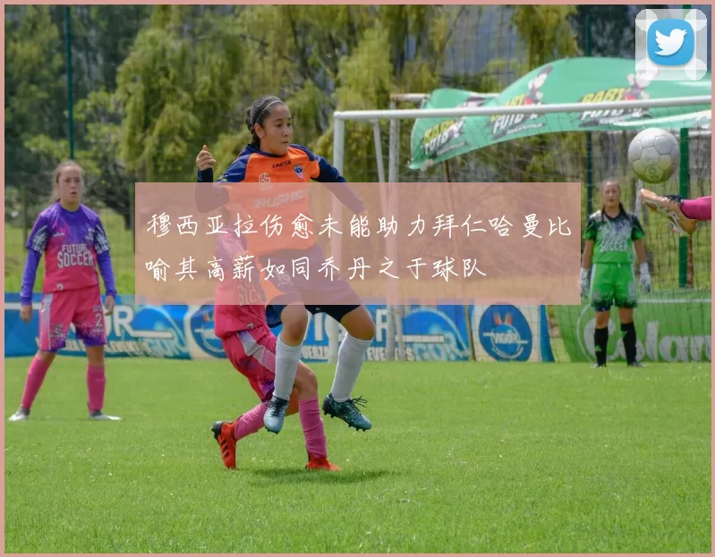 穆西亚拉伤愈未能助力拜仁哈曼比喻其高薪如同乔丹之于球队