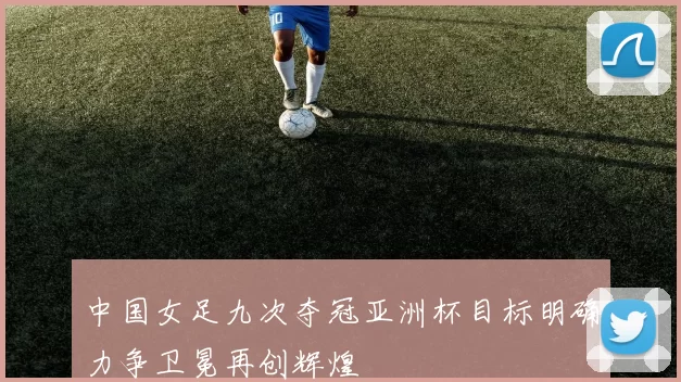 中国女足九次夺冠亚洲杯目标明确力争卫冕再创辉煌