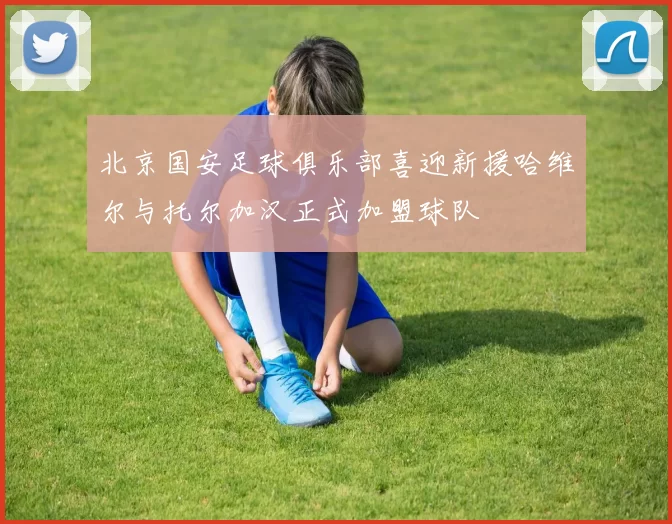 北京国安足球俱乐部喜迎新援哈维尔与托尔加汉正式加盟球队
