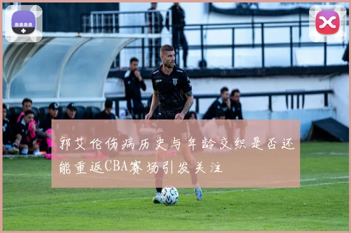 郭艾伦伤病历史与年龄交织是否还能重返CBA赛场引发关注
