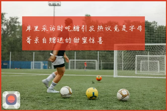 库里采访时吃糖引发热议竟是字母哥亲自赠送的甜蜜惊喜