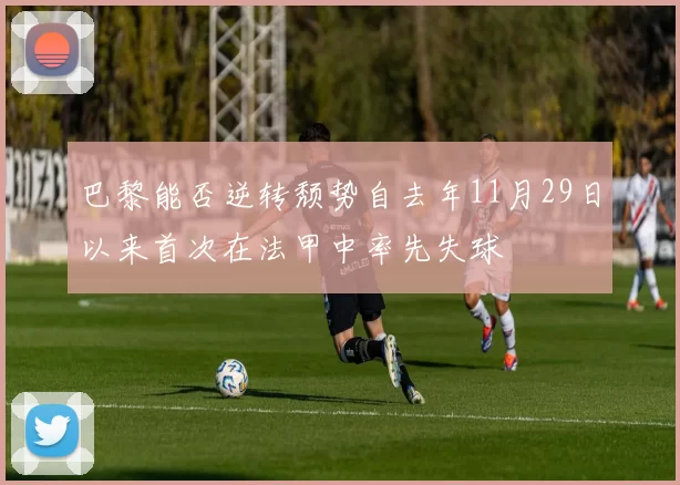 巴黎能否逆转颓势自去年11月29日以来首次在法甲中率先失球