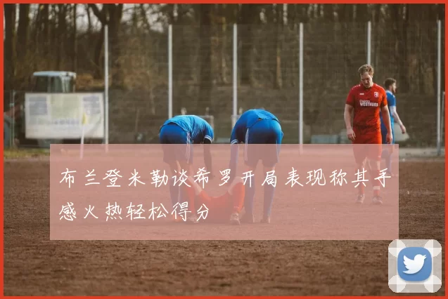 布兰登米勒谈希罗开局表现称其手感火热轻松得分