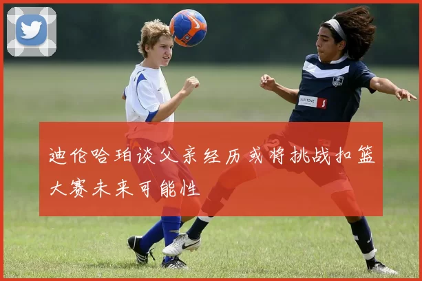 迪伦哈珀谈父亲经历或将挑战扣篮大赛未来可能性