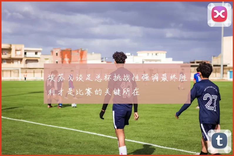 埃苏戈谈足总杯挑战性强调最终胜利才是比赛的关键所在