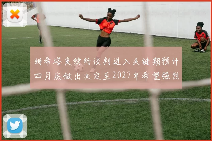 姆希塔良续约谈判进入关键期预计四月底做出决定至2027年希望强烈