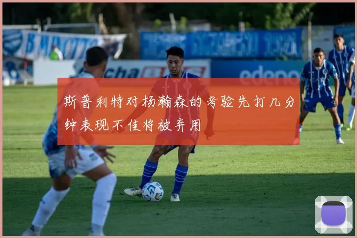 斯普利特对杨瀚森的考验先打几分钟表现不佳将被弃用