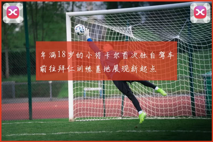 年满18岁的小将卡尔首次独自驾车前往拜仁训练基地展现新起点
