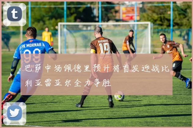 巴萨中场佩德里预计将首发迎战比利亚雷亚尔全力争胜