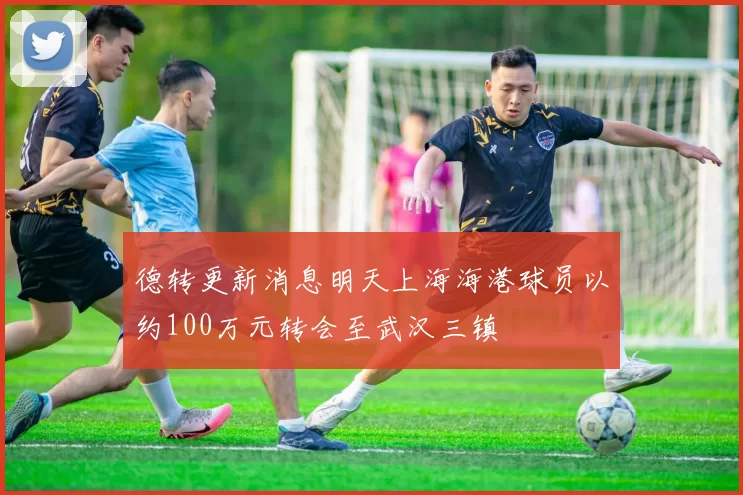 德转更新消息明天上海海港球员以约100万元转会至武汉三镇