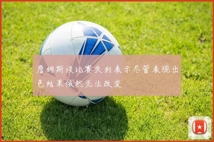 詹姆斯谈比赛失利表示尽管表现出色结果依然无法改变