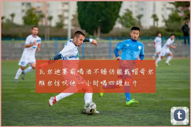 瓦尔迪赛前喝酒不睡仍能戴帽奇尔维尔惊叹他一小时喝四罐红牛
