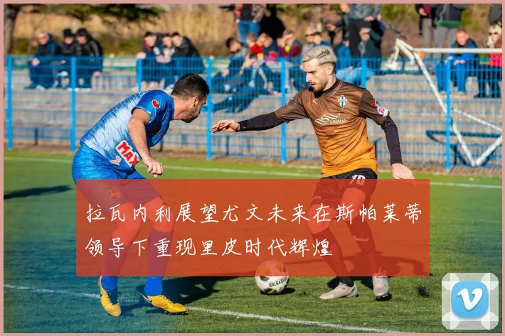 拉瓦内利展望尤文未来在斯帕莱蒂领导下重现里皮时代辉煌